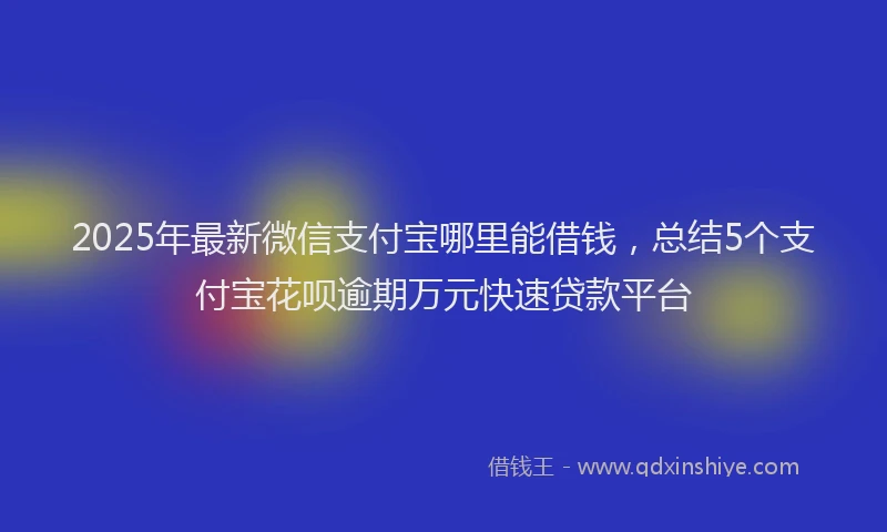 2025年最新微信支付宝哪里能借钱，总结5个支付宝花呗逾期万元快速贷款平台