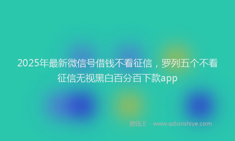2025年最新微信号借钱不看征信，罗列五个不看征信无视黑白百分百下款app