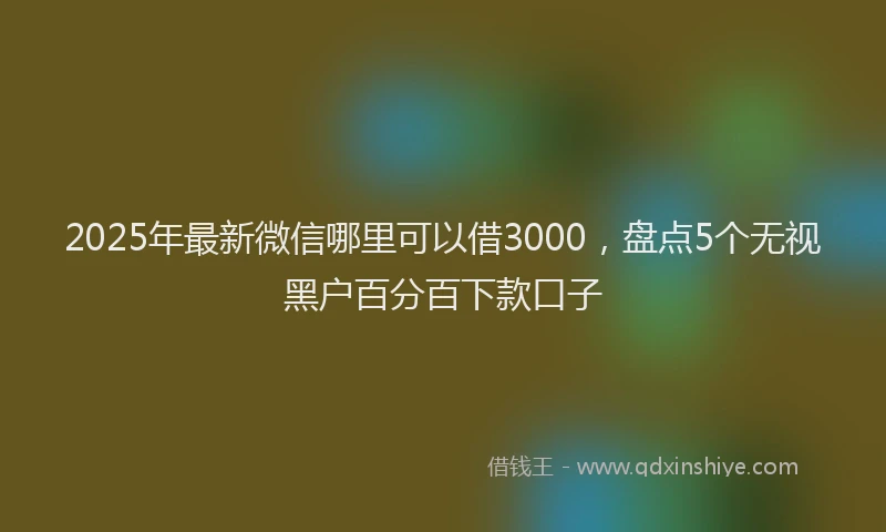 2025年最新微信哪里可以借3000，盘点5个无视黑户百分百下款口子