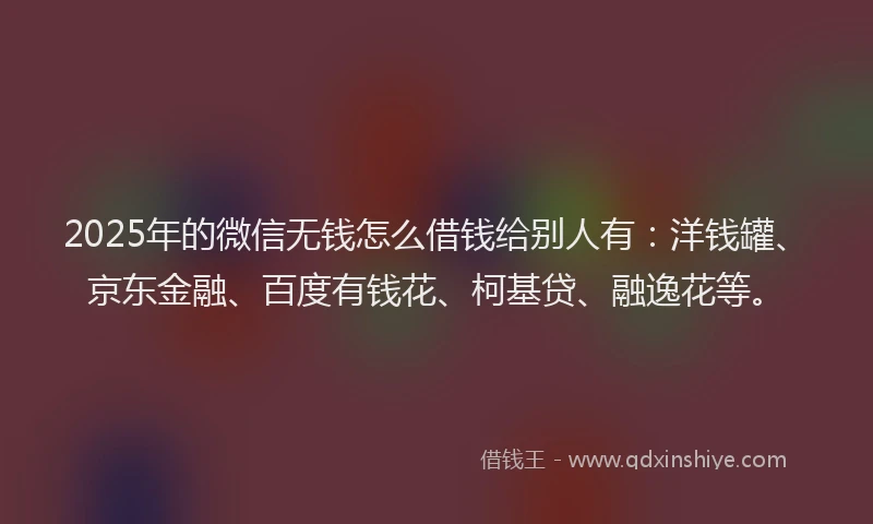 2025年的微信无钱怎么借钱给别人有：洋钱罐、京东金融、百度有钱花、柯基贷、融逸花等。