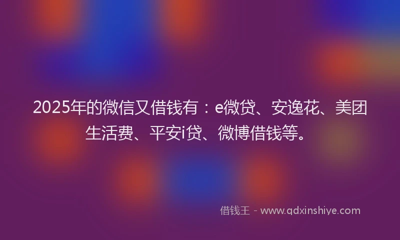 2025年的微信又借钱有：e微贷、安逸花、美团生活费、平安i贷、微博借钱等。