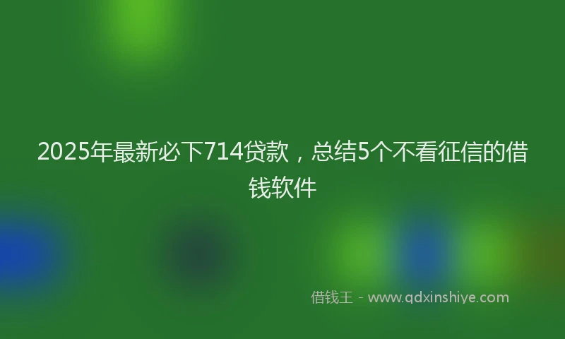 2025年最新必下714贷款，总结5个不看征信的借钱软件