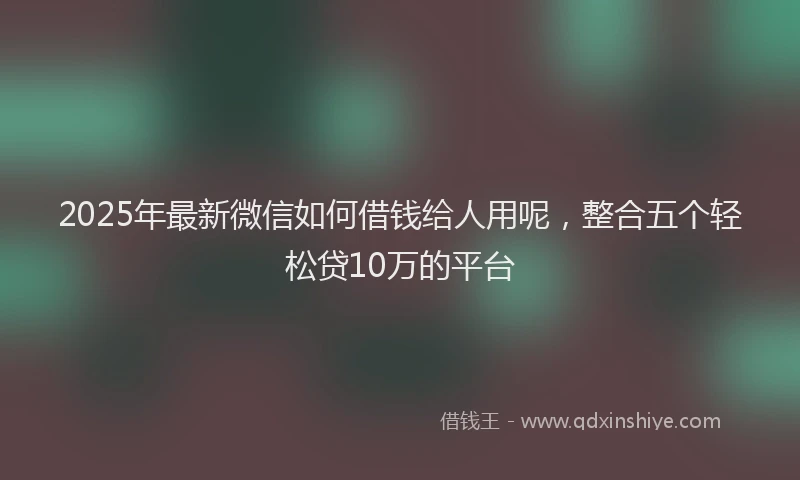 2025年最新微信如何借钱给人用呢，整合五个轻松贷10万的平台