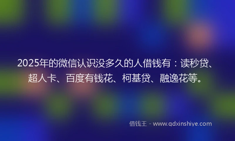 2025年的微信认识没多久的人借钱有：读秒贷、超人卡、百度有钱花、柯基贷、融逸花等。