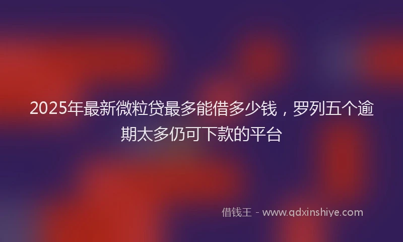 2025年最新微粒贷最多能借多少钱，罗列五个逾期太多仍可下款的平台