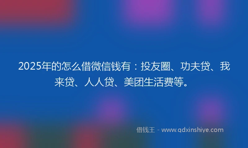 2025年的怎么借微信钱有：投友圈、功夫贷、我来贷、人人贷、美团生活费等。