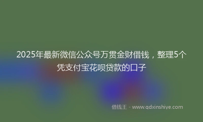 2025年最新微信公众号万贯金财借钱，整理5个凭支付宝花呗贷款的口子