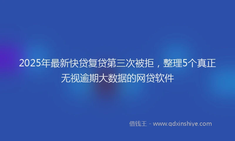 2025年最新快贷复贷第三次被拒，整理5个真正无视逾期大数据的网贷软件