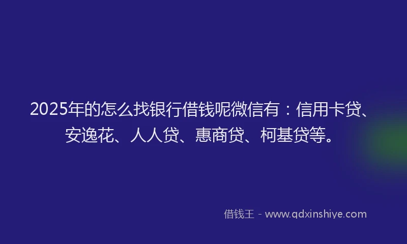 2025年的怎么找银行借钱呢微信有：信用卡贷、安逸花、人人贷、惠商贷、柯基贷等。