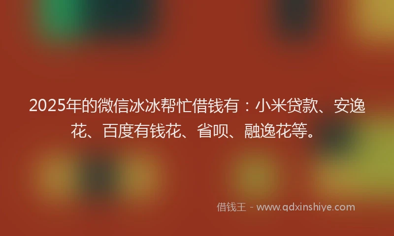 2025年的微信冰冰帮忙借钱有：小米贷款、安逸花、百度有钱花、省呗、融逸花等。