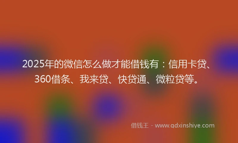 2025年的微信怎么做才能借钱有：信用卡贷、360借条、我来贷、快贷通、微粒贷等。