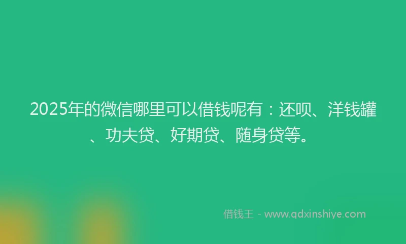 2025年的微信哪里可以借钱呢有：还呗、洋钱罐、功夫贷、好期贷、随身贷等。