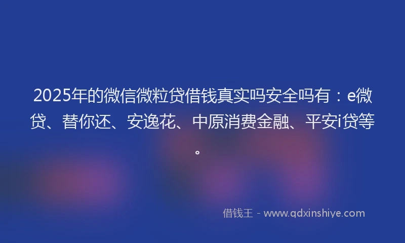 2025年的微信微粒贷借钱真实吗安全吗有：e微贷、替你还、安逸花、中原消费金融、平安i贷等。