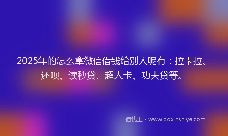 2025年的怎么拿微信借钱给别人呢有：拉卡拉、还呗、读秒贷、超人卡、功夫贷等。