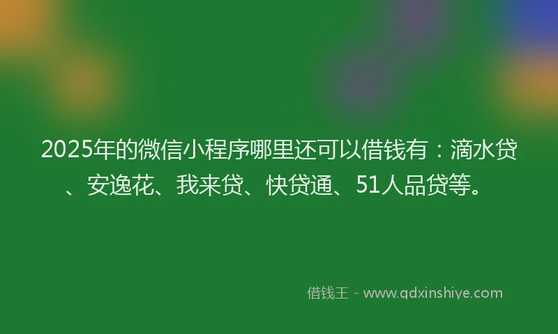 2025年的微信小程序哪里还可以借钱有：滴水贷、安逸花、我来贷、快贷通、51人品贷等。