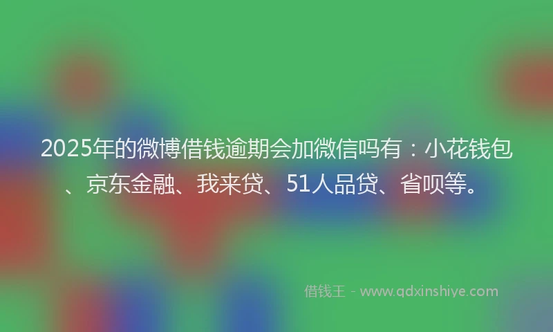 2025年的微博借钱逾期会加微信吗有：小花钱包、京东金融、我来贷、51人品贷、省呗等。