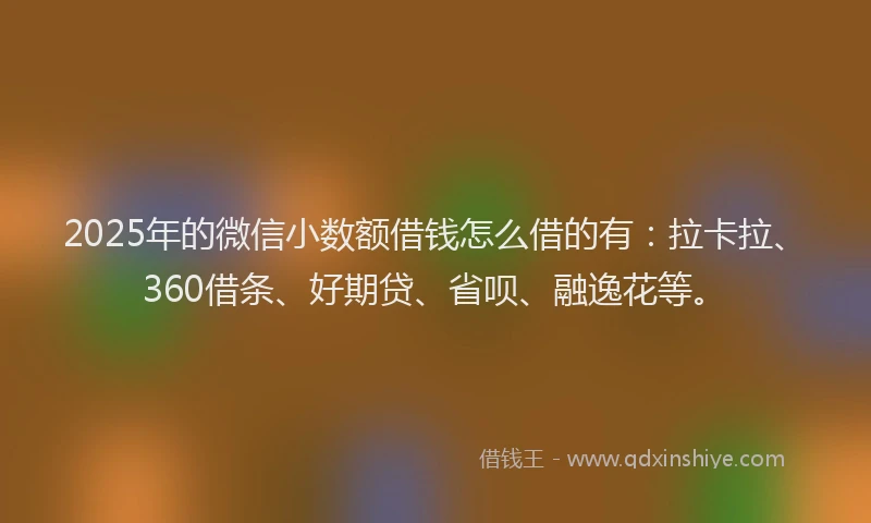 2025年的微信小数额借钱怎么借的有：拉卡拉、360借条、好期贷、省呗、融逸花等。