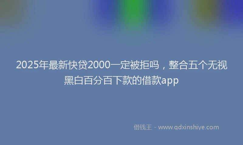 2025年最新快贷2000一定被拒吗，整合五个无视黑白百分百下款的借款app