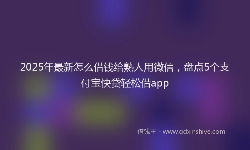 2025年最新怎么借钱给熟人用微信，盘点5个支付宝快贷轻松借app