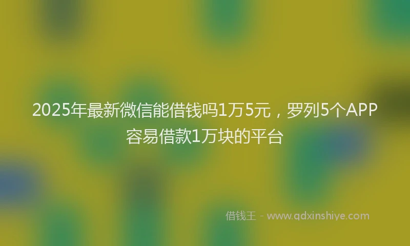 2025年最新微信能借钱吗1万5元，罗列5个APP容易借款1万块的平台