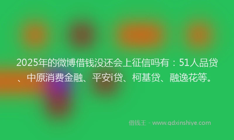 2025年的微博借钱没还会上征信吗有：51人品贷、中原消费金融、平安i贷、柯基贷、融逸花等。