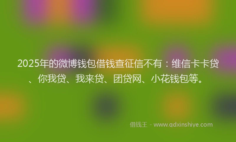 2025年的微博钱包借钱查征信不有：维信卡卡贷、你我贷、我来贷、团贷网、小花钱包等。