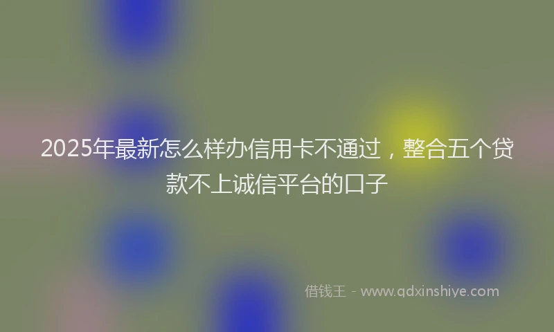 2025年最新怎么样办信用卡不通过，整合五个贷款不上诚信平台的口子