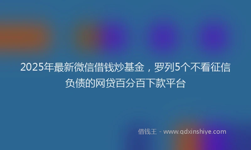 2025年最新微信借钱炒基金，罗列5个不看征信负债的网贷百分百下款平台