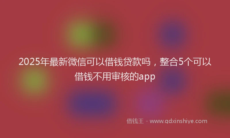 2025年最新微信可以借钱贷款吗，整合5个可以借钱不用审核的app