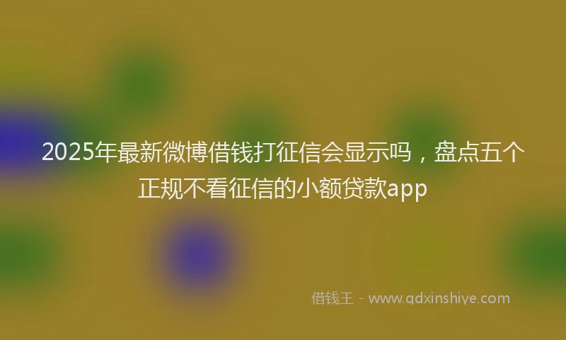 2025年最新微博借钱打征信会显示吗，盘点五个正规不看征信的小额贷款app