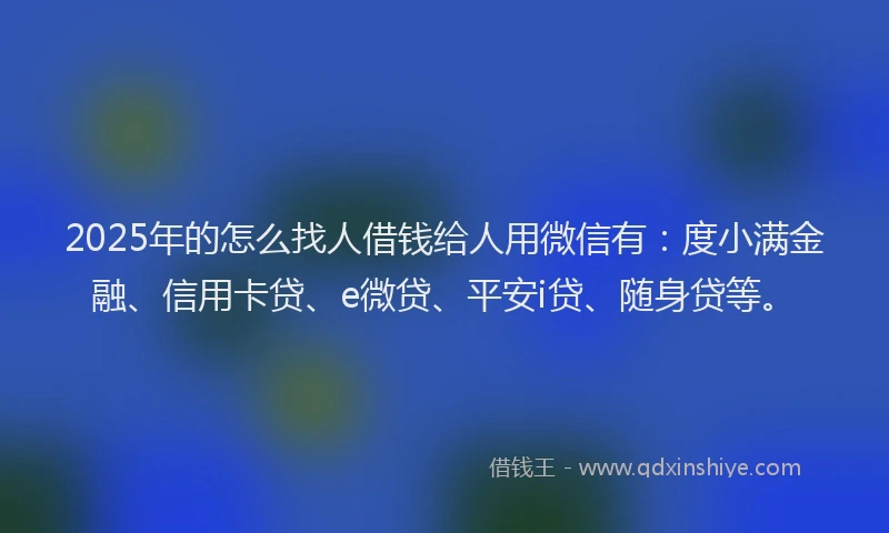 2025年的怎么找人借钱给人用微信有：度小满金融、信用卡贷、e微贷、平安i贷、随身贷等。