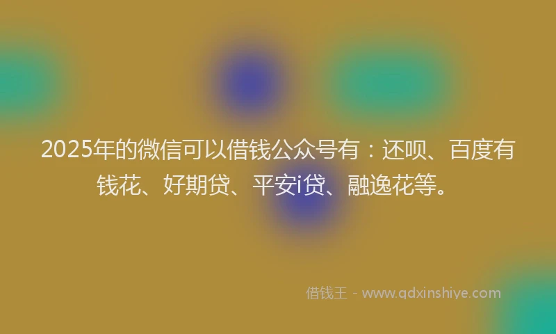 2025年的微信可以借钱公众号有：还呗、百度有钱花、好期贷、平安i贷、融逸花等。
