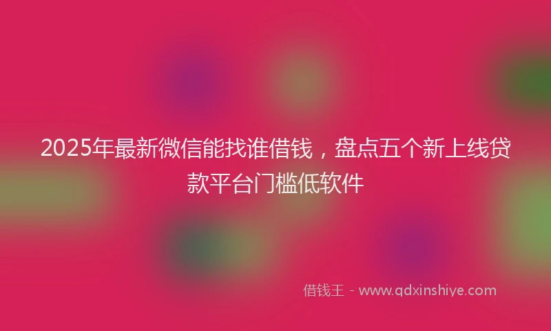 2025年最新微信能找谁借钱，盘点五个新上线贷款平台门槛低软件