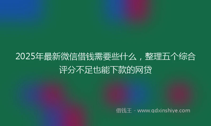 2025年最新微信借钱需要些什么，整理五个综合评分不足也能下款的网贷