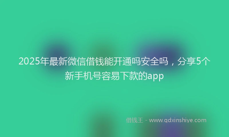 2025年最新微信借钱能开通吗安全吗，分享5个新手机号容易下款的app