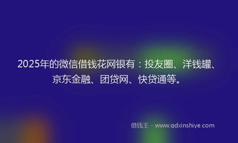 2025年的微信借钱花网银有：投友圈、洋钱罐、京东金融、团贷网、快贷通等。