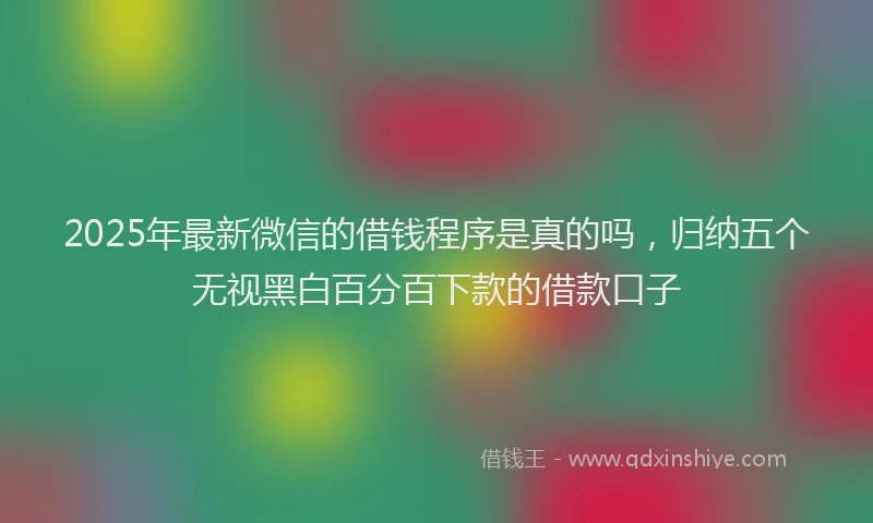 2025年最新微信的借钱程序是真的吗，归纳五个无视黑白百分百下款的借款口子