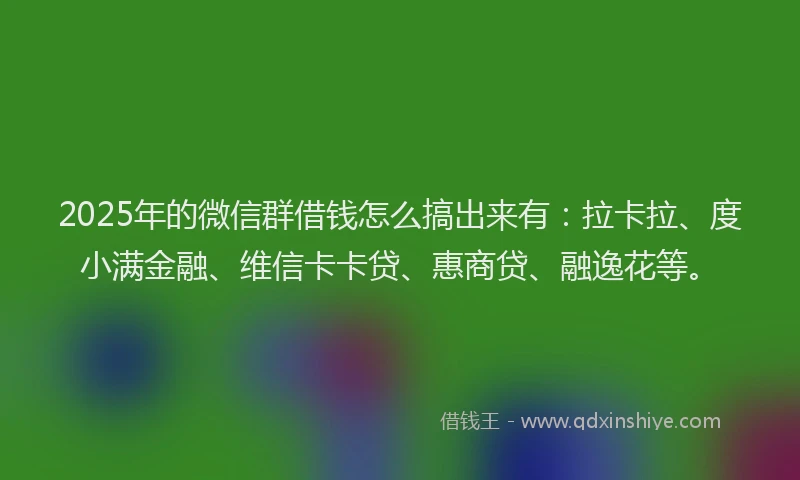 2025年的微信群借钱怎么搞出来有：拉卡拉、度小满金融、维信卡卡贷、惠商贷、融逸花等。
