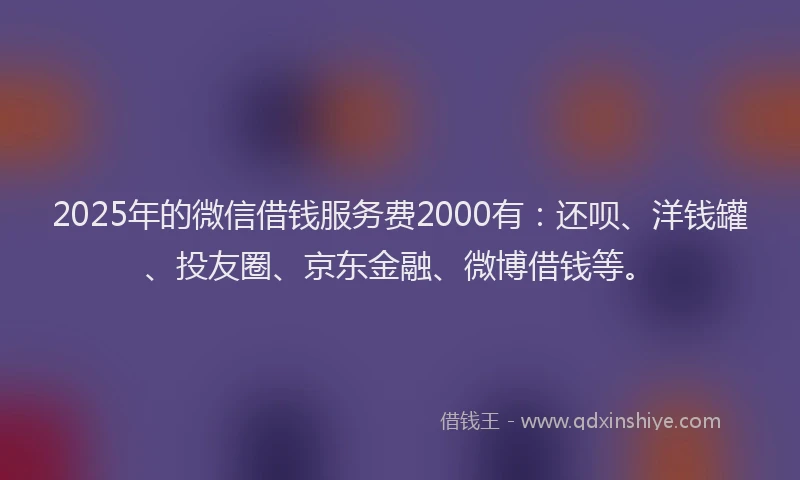 2025年的微信借钱服务费2000有：还呗、洋钱罐、投友圈、京东金融、微博借钱等。