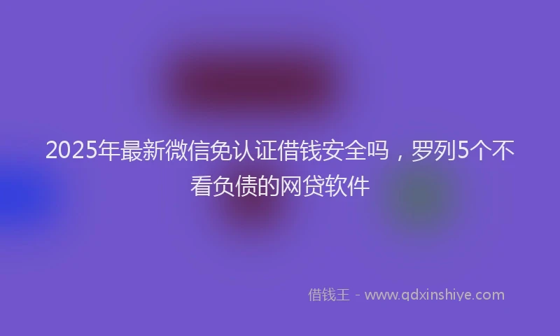 2025年最新微信免认证借钱安全吗，罗列5个不看负债的网贷软件