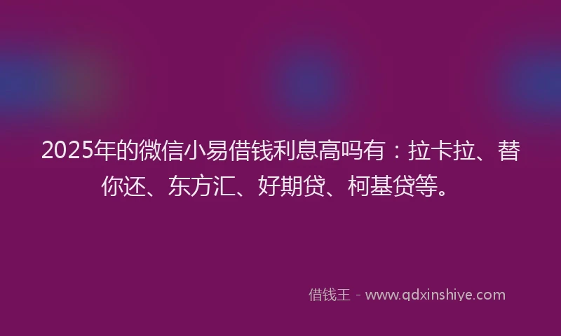 2025年的微信小易借钱利息高吗有：拉卡拉、替你还、东方汇、好期贷、柯基贷等。