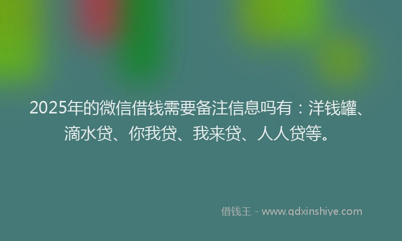 2025年的微信借钱需要备注信息吗有：洋钱罐、滴水贷、你我贷、我来贷、人人贷等。