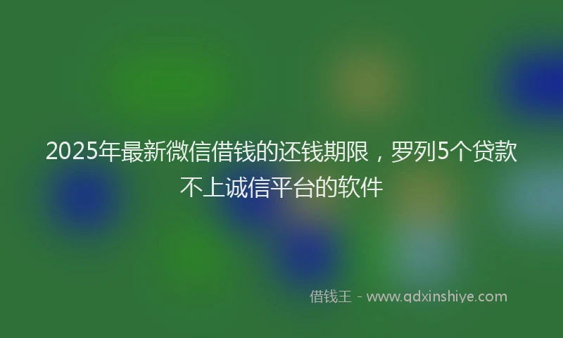 2025年最新微信借钱的还钱期限，罗列5个贷款不上诚信平台的软件