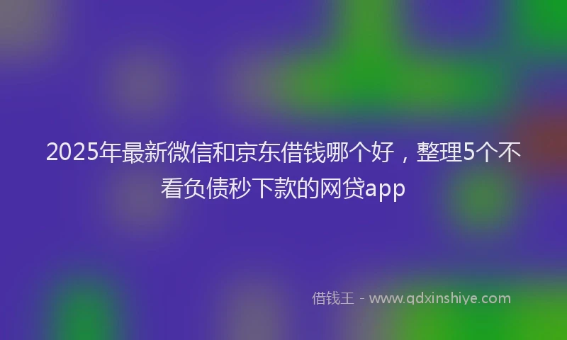 2025年最新微信和京东借钱哪个好，整理5个不看负债秒下款的网贷app