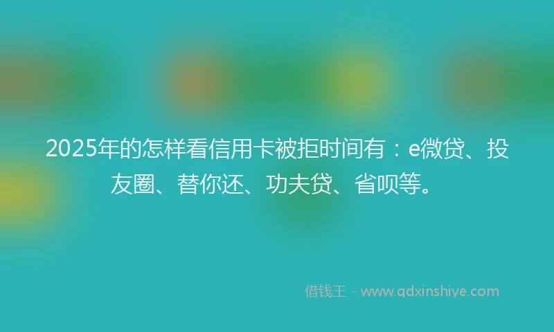 2025年的怎样看信用卡被拒时间有：e微贷、投友圈、替你还、功夫贷、省呗等。