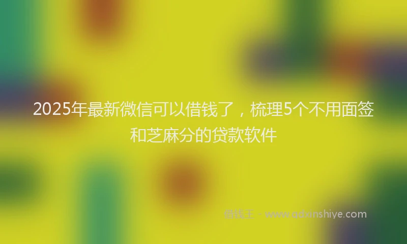 2025年最新微信可以借钱了，梳理5个不用面签和芝麻分的贷款软件