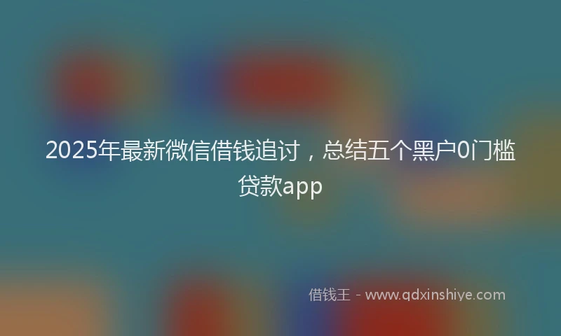 2025年最新微信借钱追讨，总结五个黑户0门槛贷款app