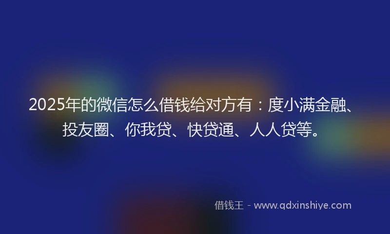 2025年的微信怎么借钱给对方有：度小满金融、投友圈、你我贷、快贷通、人人贷等。