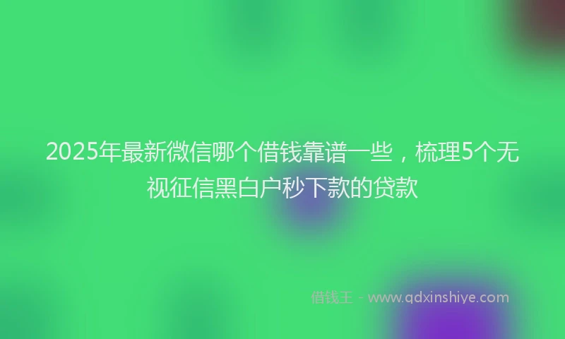 2025年最新微信哪个借钱靠谱一些，梳理5个无视征信黑白户秒下款的贷款