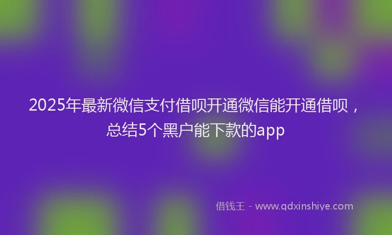 2025年最新微信支付借呗开通微信能开通借呗，总结5个黑户能下款的app